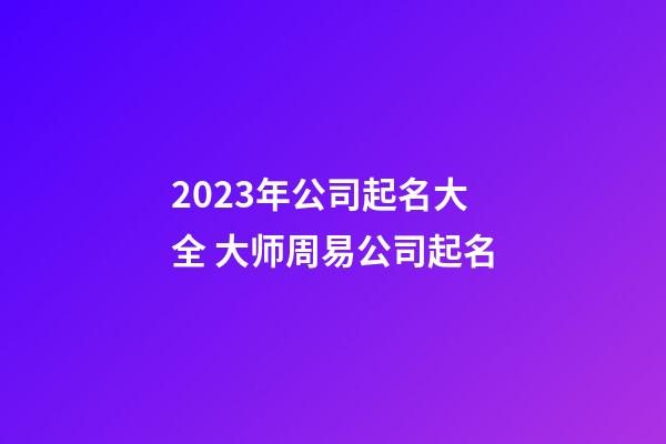 2023年公司起名大全 大师周易公司起名